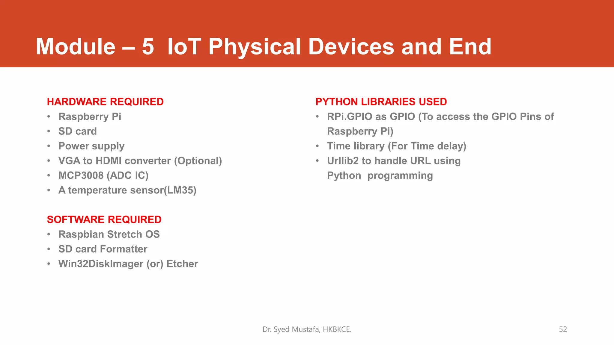 Module – 5 IoT Physical Devices and End
HARDWARE REQUIRED
• Raspberry Pi
• SD card
• Power supply
• VGA to HDMI converter (Optional)
• MCP3008 (ADC IC)
• A temperature sensor(LM35)
SOFTWARE REQUIRED
• Raspbian Stretch OS
• SD card Formatter
• Win32DiskImager (or) Etcher
PYTHON LIBRARIES USED
• RPi.GPIO as GPIO (To access the GPIO Pins of
Raspberry Pi)
• Time library (For Time delay)
• Urllib2 to handle URL using
Python programming
Dr. Syed Mustafa, HKBKCE. 52
 
