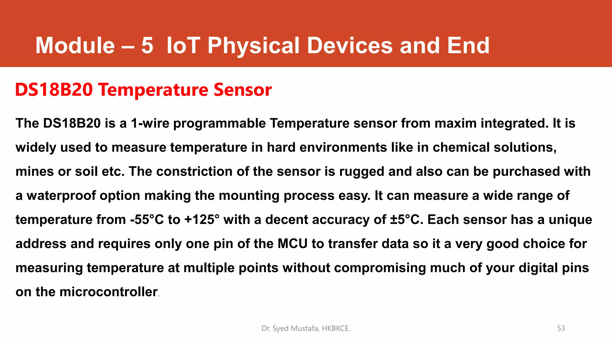 Module – 5 IoT Physical Devices and End
The DS18B20 is a 1-wire programmable Temperature sensor from maxim integrated. It is
widely used to measure temperature in hard environments like in chemical solutions,
mines or soil etc. The constriction of the sensor is rugged and also can be purchased with
a waterproof option making the mounting process easy. It can measure a wide range of
temperature from -55°C to +125° with a decent accuracy of ±5°C. Each sensor has a unique
address and requires only one pin of the MCU to transfer data so it a very good choice for
measuring temperature at multiple points without compromising much of your digital pins
on the microcontroller.
Dr. Syed Mustafa, HKBKCE. 53
DS18B20 Temperature Sensor
 