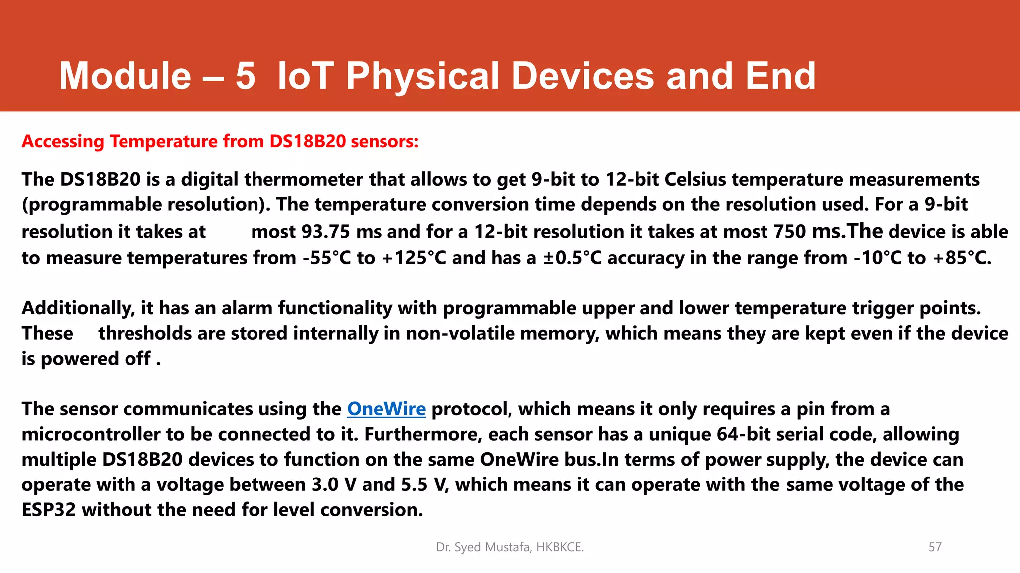 Module – 5 IoT Physical Devices and End
Accessing Temperature from DS18B20 sensors:
The DS18B20 is a digital thermometer that allows to get 9-bit to 12-bit Celsius temperature measurements
(programmable resolution). The temperature conversion time depends on the resolution used. For a 9-bit
resolution it takes at most 93.75 ms and for a 12-bit resolution it takes at most 750 ms.The device is able
to measure temperatures from -55°C to +125°C and has a ±0.5°C accuracy in the range from -10°C to +85°C.
Additionally, it has an alarm functionality with programmable upper and lower temperature trigger points.
These thresholds are stored internally in non-volatile memory, which means they are kept even if the device
is powered off .
The sensor communicates using the OneWire protocol, which means it only requires a pin from a
microcontroller to be connected to it. Furthermore, each sensor has a unique 64-bit serial code, allowing
multiple DS18B20 devices to function on the same OneWire bus.In terms of power supply, the device can
operate with a voltage between 3.0 V and 5.5 V, which means it can operate with the same voltage of the
ESP32 without the need for level conversion.
Dr. Syed Mustafa, HKBKCE. 57
 