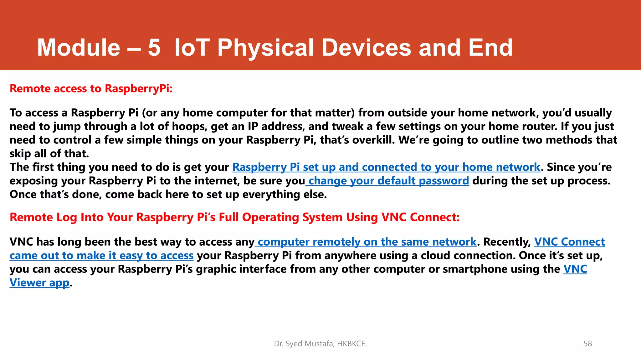 Module – 5 IoT Physical Devices and End
Remote access to RaspberryPi:
To access a Raspberry Pi (or any home computer for that matter) from outside your home network, you’d usually
need to jump through a lot of hoops, get an IP address, and tweak a few settings on your home router. If you just
need to control a few simple things on your Raspberry Pi, that’s overkill. We’re going to outline two methods that
skip all of that.
The first thing you need to do is get your Raspberry Pi set up and connected to your home network. Since you’re
exposing your Raspberry Pi to the internet, be sure you change your default password during the set up process.
Once that’s done, come back here to set up everything else.
Remote Log Into Your Raspberry Pi’s Full Operating System Using VNC Connect:
VNC has long been the best way to access any computer remotely on the same network. Recently, VNC Connect
came out to make it easy to access your Raspberry Pi from anywhere using a cloud connection. Once it’s set up,
you can access your Raspberry Pi’s graphic interface from any other computer or smartphone using the VNC
Viewer app.
Dr. Syed Mustafa, HKBKCE. 58
 