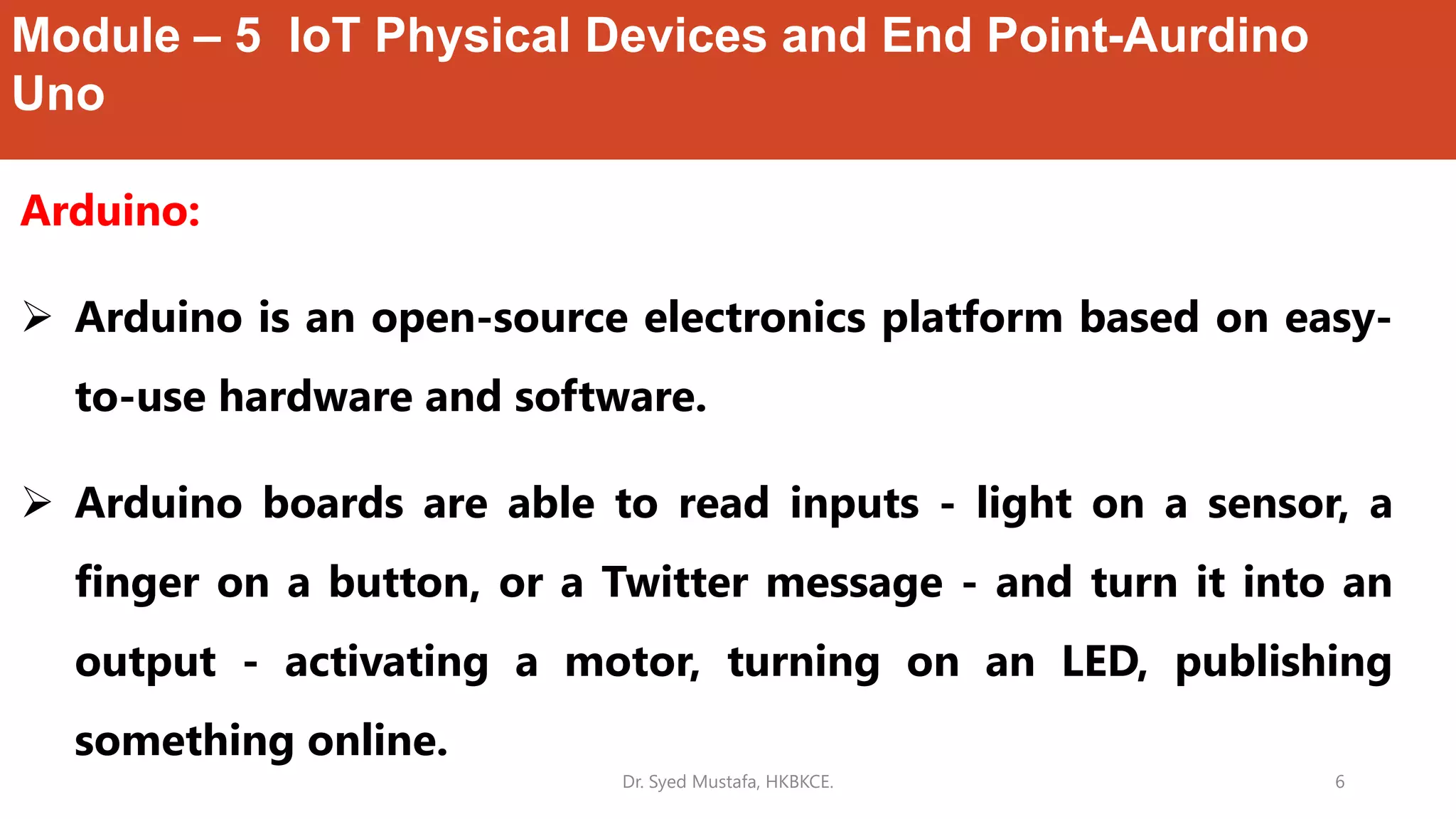 Module – 5 IoT Physical Devices and End Point-Aurdino
Uno
Arduino:
 Arduino is an open-source electronics platform based on easy-
to-use hardware and software.
 Arduino boards are able to read inputs - light on a sensor, a
finger on a button, or a Twitter message - and turn it into an
output - activating a motor, turning on an LED, publishing
something online.
Dr. Syed Mustafa, HKBKCE. 6
 