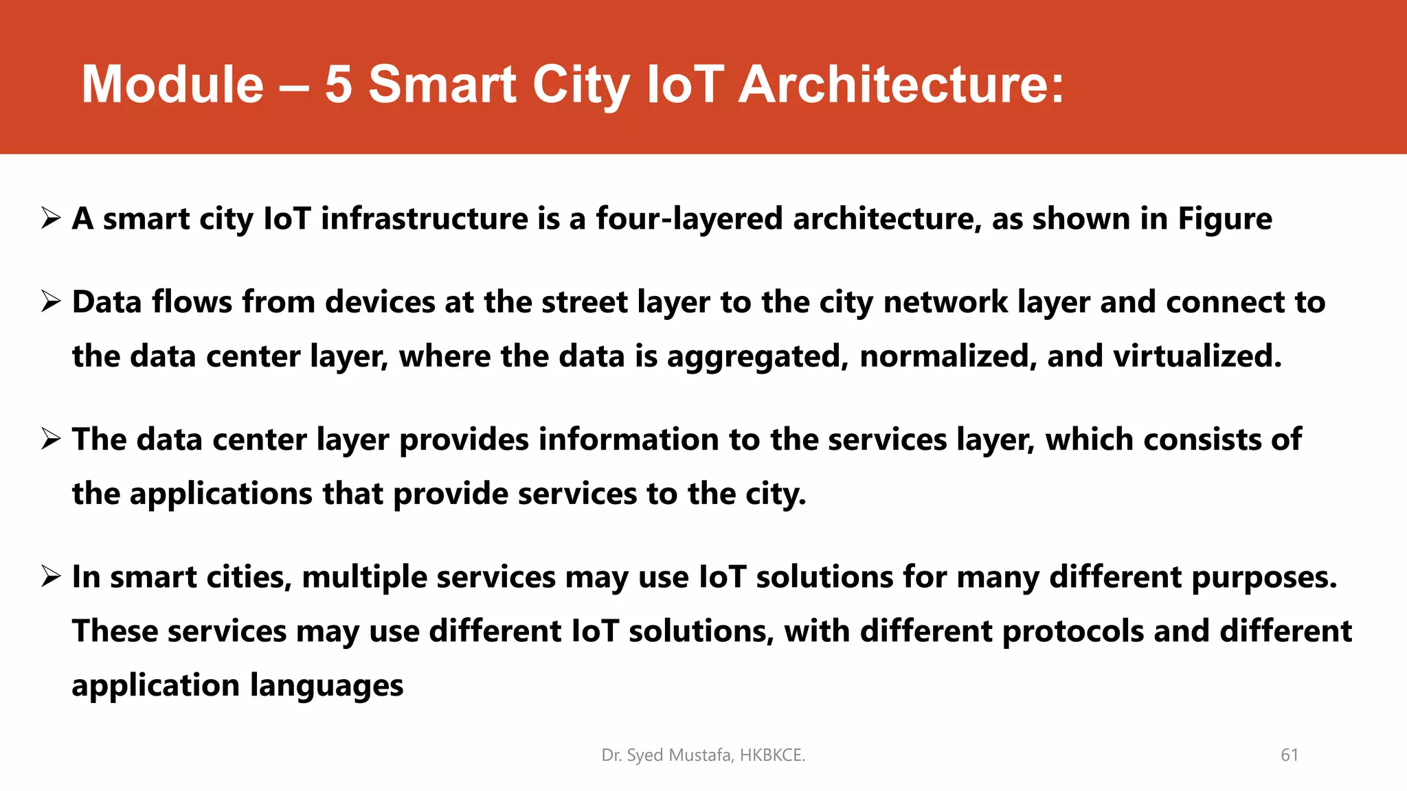 Module – 5 Smart City IoT Architecture:
 A smart city IoT infrastructure is a four-layered architecture, as shown in Figure
 Data flows from devices at the street layer to the city network layer and connect to
the data center layer, where the data is aggregated, normalized, and virtualized.
 The data center layer provides information to the services layer, which consists of
the applications that provide services to the city.
 In smart cities, multiple services may use IoT solutions for many different purposes.
These services may use different IoT solutions, with different protocols and different
application languages
Dr. Syed Mustafa, HKBKCE. 61
 