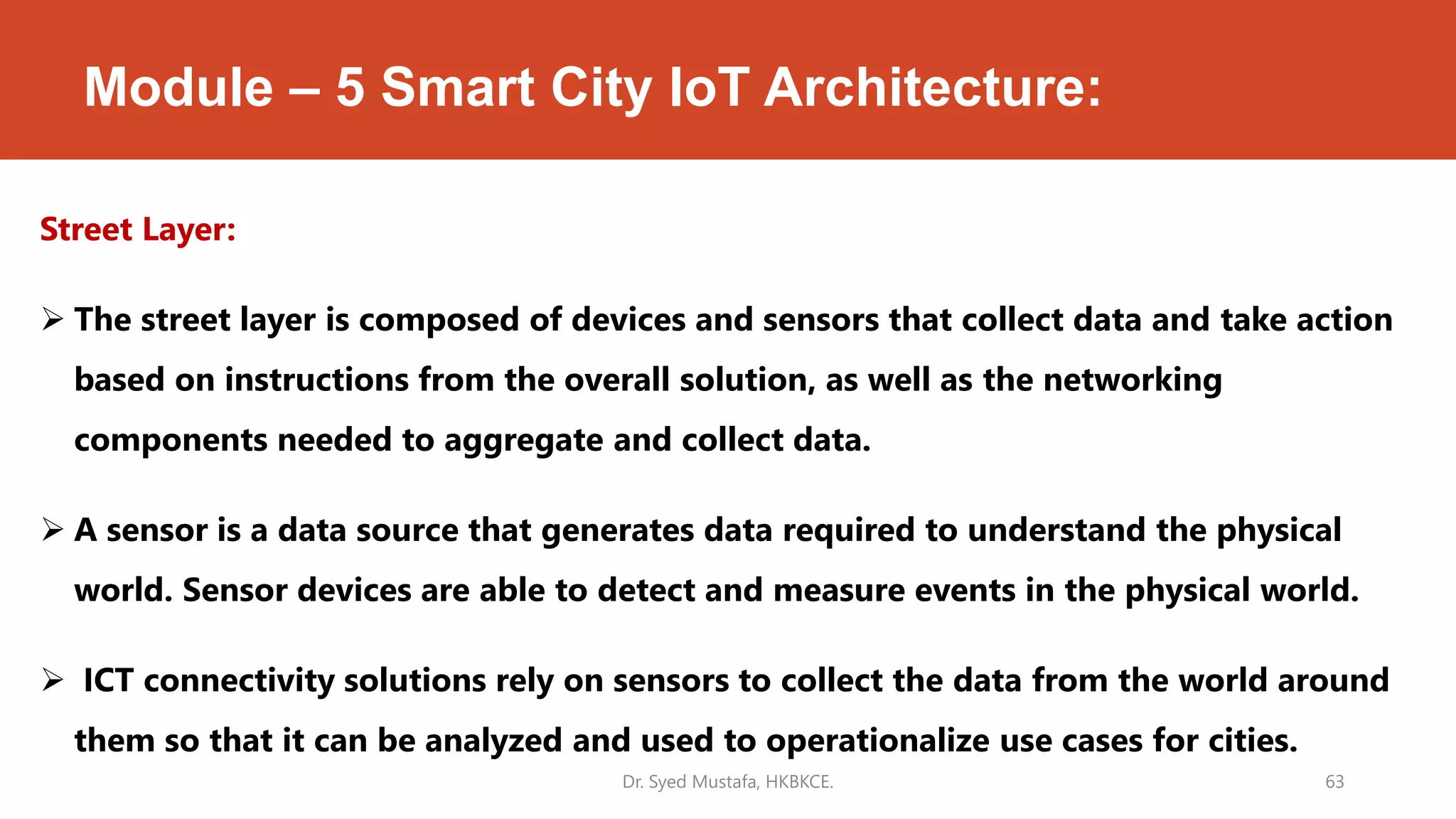 Module – 5 Smart City IoT Architecture:
Street Layer:
 The street layer is composed of devices and sensors that collect data and take action
based on instructions from the overall solution, as well as the networking
components needed to aggregate and collect data.
 A sensor is a data source that generates data required to understand the physical
world. Sensor devices are able to detect and measure events in the physical world.
 ICT connectivity solutions rely on sensors to collect the data from the world around
them so that it can be analyzed and used to operationalize use cases for cities.
Dr. Syed Mustafa, HKBKCE. 63
 