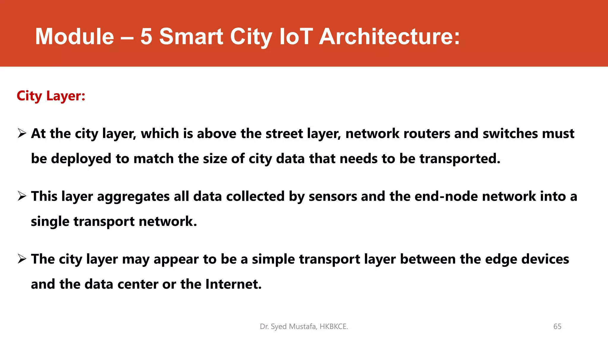 Module – 5 Smart City IoT Architecture:
City Layer:
 At the city layer, which is above the street layer, network routers and switches must
be deployed to match the size of city data that needs to be transported.
 This layer aggregates all data collected by sensors and the end-node network into a
single transport network.
 The city layer may appear to be a simple transport layer between the edge devices
and the data center or the Internet.
Dr. Syed Mustafa, HKBKCE. 65
 