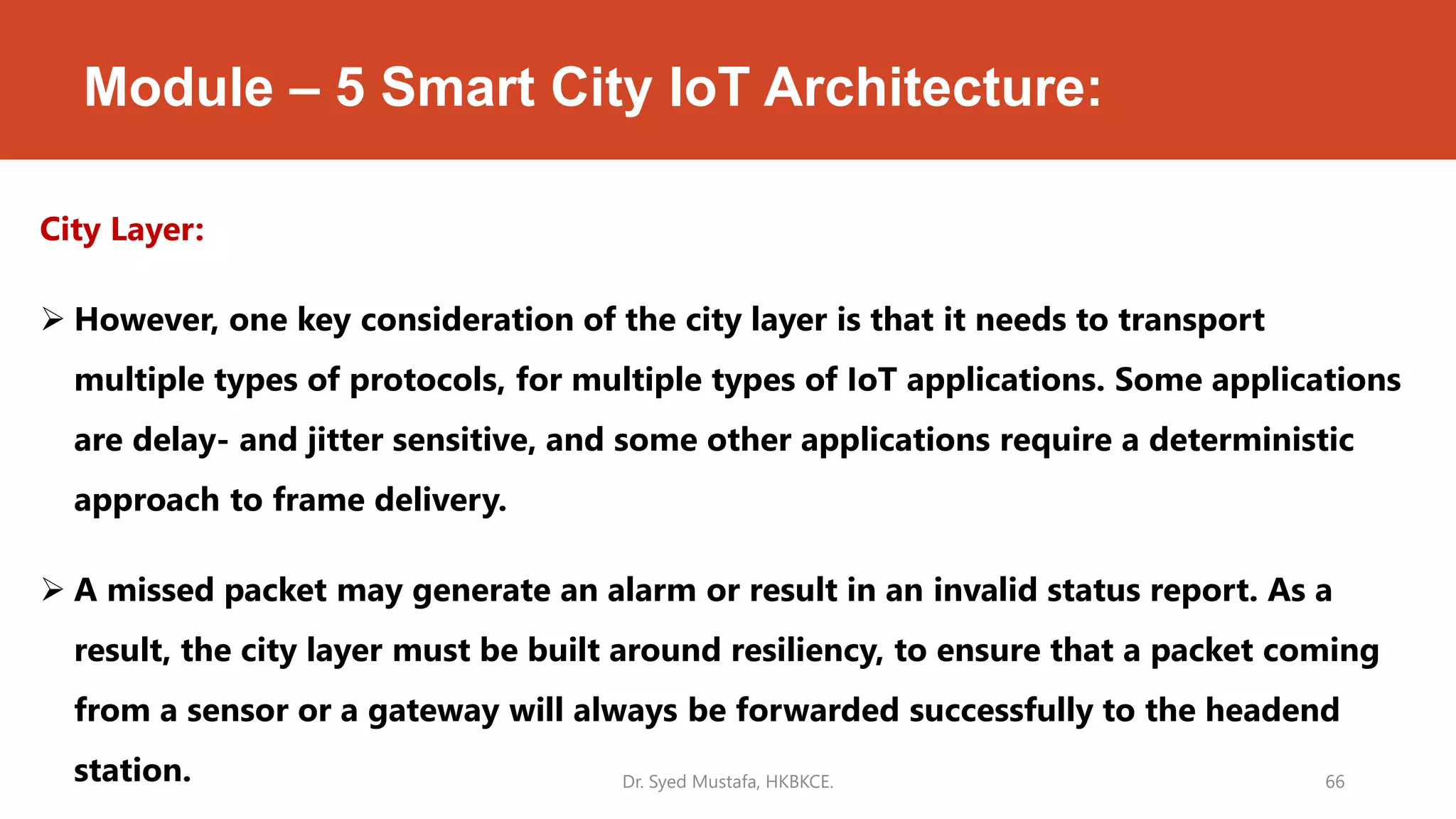 Module – 5 Smart City IoT Architecture:
City Layer:
 However, one key consideration of the city layer is that it needs to transport
multiple types of protocols, for multiple types of IoT applications. Some applications
are delay- and jitter sensitive, and some other applications require a deterministic
approach to frame delivery.
 A missed packet may generate an alarm or result in an invalid status report. As a
result, the city layer must be built around resiliency, to ensure that a packet coming
from a sensor or a gateway will always be forwarded successfully to the headend
station. Dr. Syed Mustafa, HKBKCE. 66
 