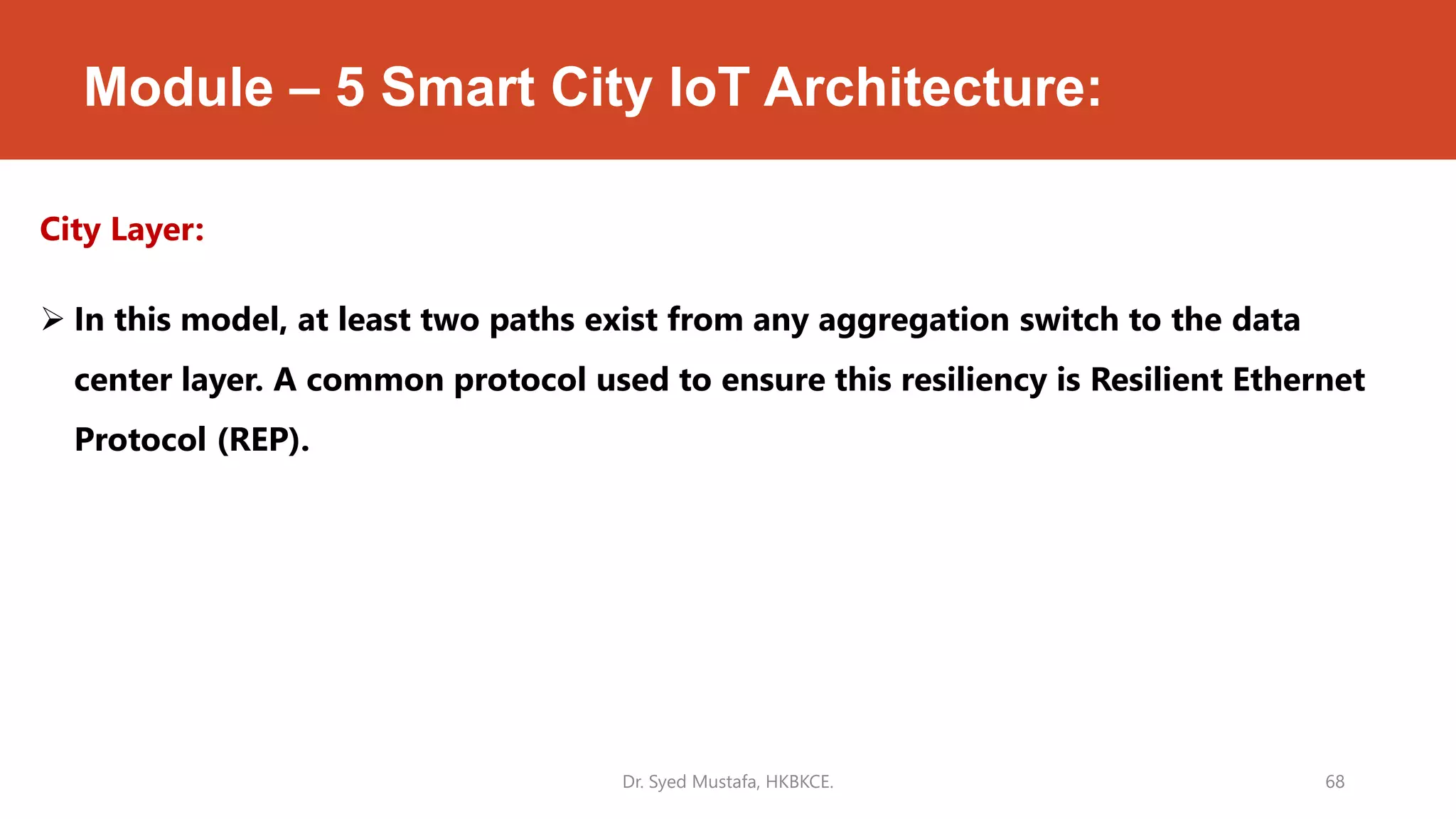 Module – 5 Smart City IoT Architecture:
City Layer:
 In this model, at least two paths exist from any aggregation switch to the data
center layer. A common protocol used to ensure this resiliency is Resilient Ethernet
Protocol (REP).
Dr. Syed Mustafa, HKBKCE. 68
 