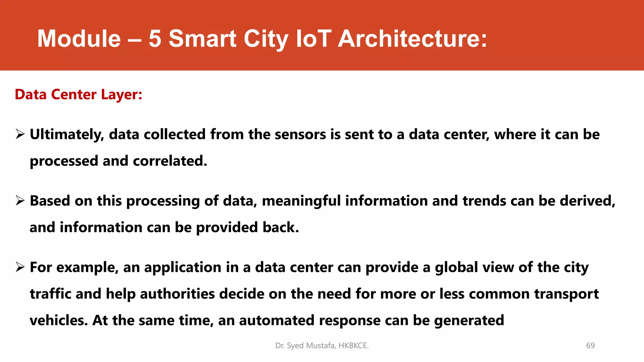 Module – 5 Smart City IoT Architecture:
Data Center Layer:
 Ultimately, data collected from the sensors is sent to a data center, where it can be
processed and correlated.
 Based on this processing of data, meaningful information and trends can be derived,
and information can be provided back.
 For example, an application in a data center can provide a global view of the city
traffic and help authorities decide on the need for more or less common transport
vehicles. At the same time, an automated response can be generated
Dr. Syed Mustafa, HKBKCE. 69
 