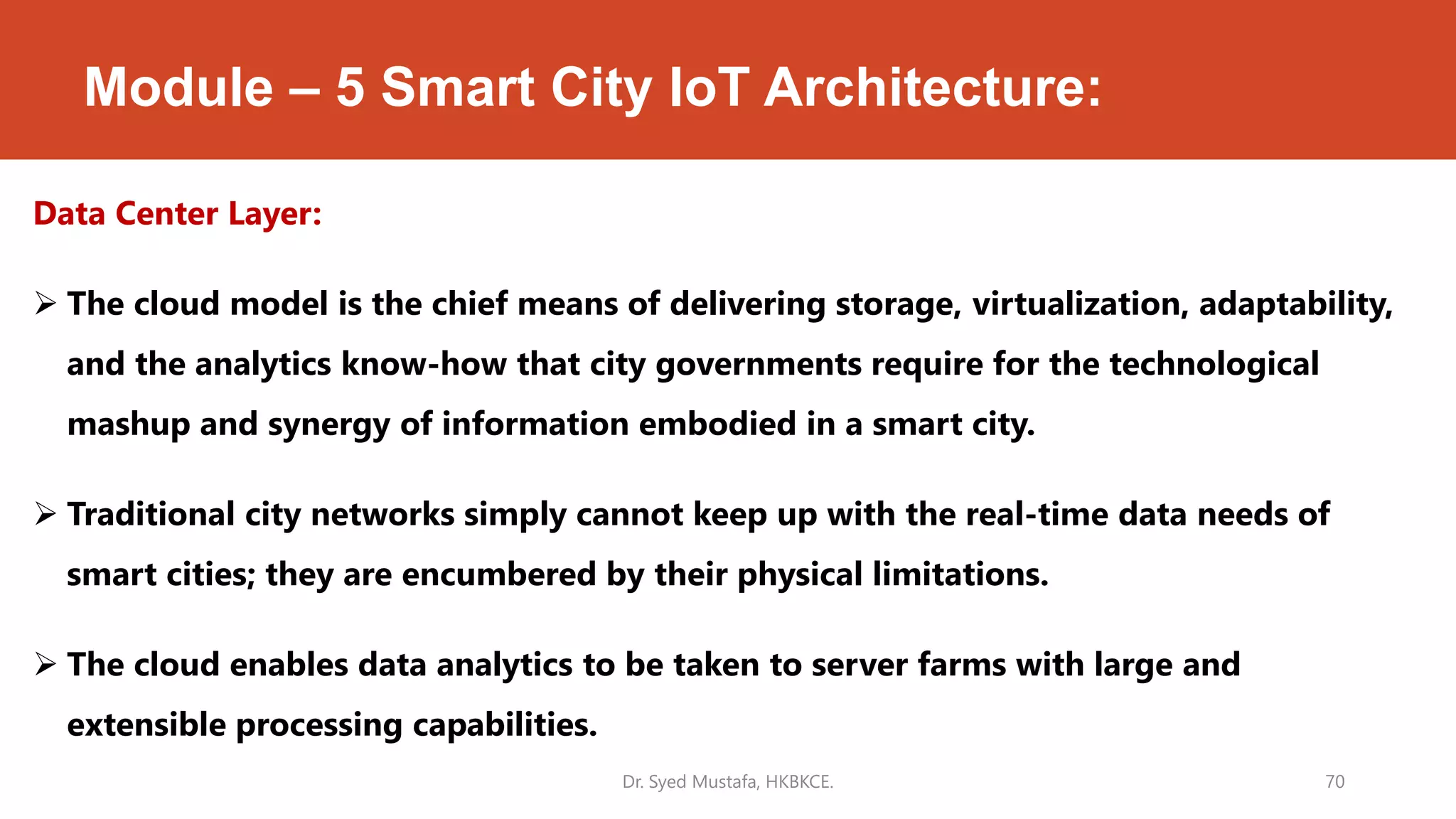 Module – 5 Smart City IoT Architecture:
Data Center Layer:
 The cloud model is the chief means of delivering storage, virtualization, adaptability,
and the analytics know-how that city governments require for the technological
mashup and synergy of information embodied in a smart city.
 Traditional city networks simply cannot keep up with the real-time data needs of
smart cities; they are encumbered by their physical limitations.
 The cloud enables data analytics to be taken to server farms with large and
extensible processing capabilities.
Dr. Syed Mustafa, HKBKCE. 70
 