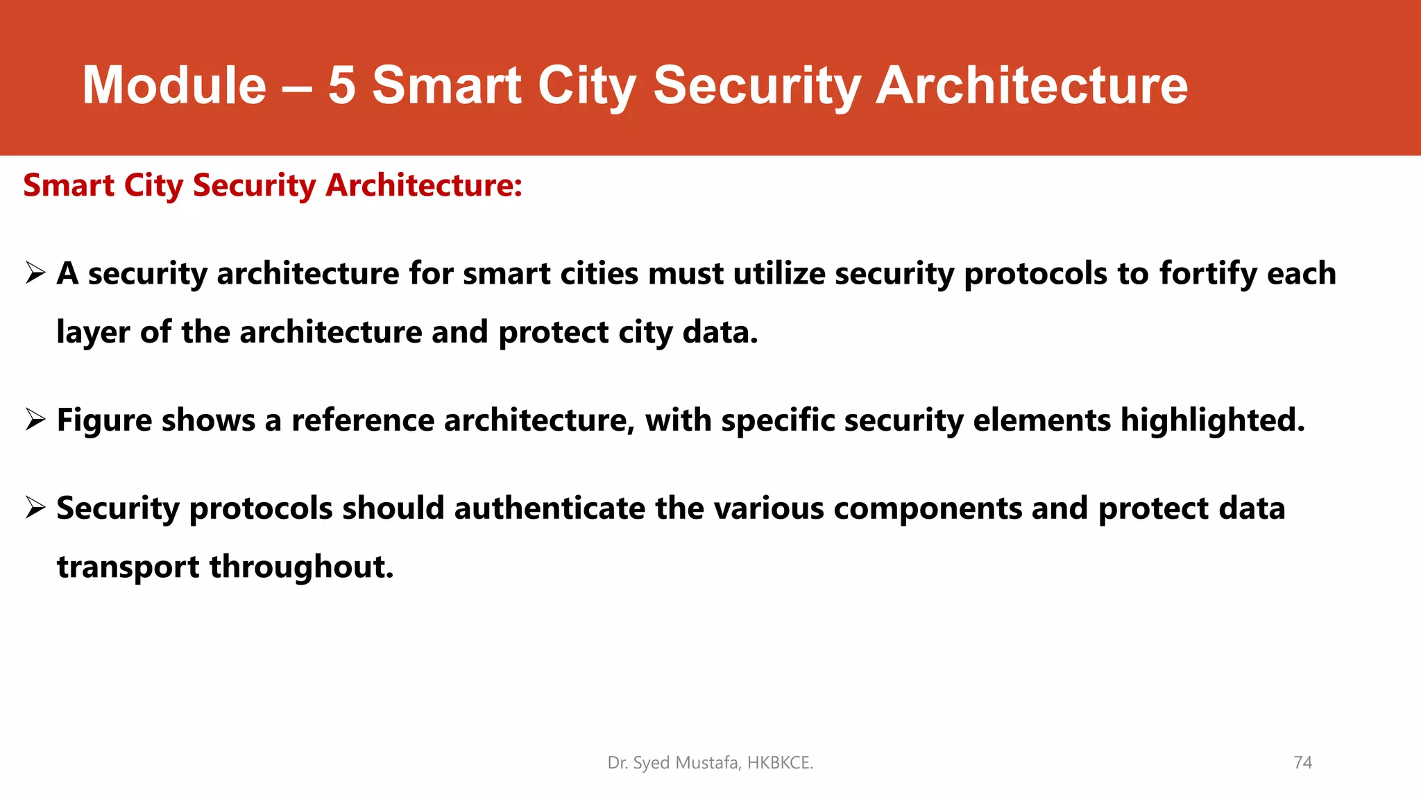 Module – 5 Smart City Security Architecture
Smart City Security Architecture:
 A security architecture for smart cities must utilize security protocols to fortify each
layer of the architecture and protect city data.
 Figure shows a reference architecture, with specific security elements highlighted.
 Security protocols should authenticate the various components and protect data
transport throughout.
Dr. Syed Mustafa, HKBKCE. 74
 