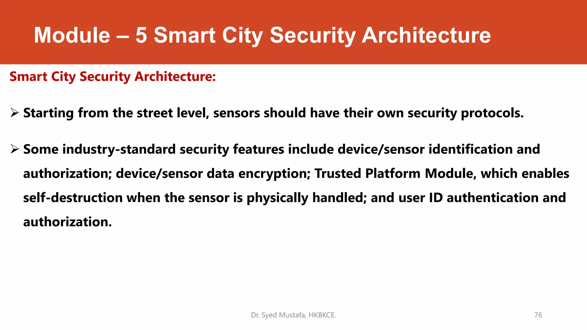 Module – 5 Smart City Security Architecture
Smart City Security Architecture:
 Starting from the street level, sensors should have their own security protocols.
 Some industry-standard security features include device/sensor identification and
authorization; device/sensor data encryption; Trusted Platform Module, which enables
self-destruction when the sensor is physically handled; and user ID authentication and
authorization.
Dr. Syed Mustafa, HKBKCE. 76
 