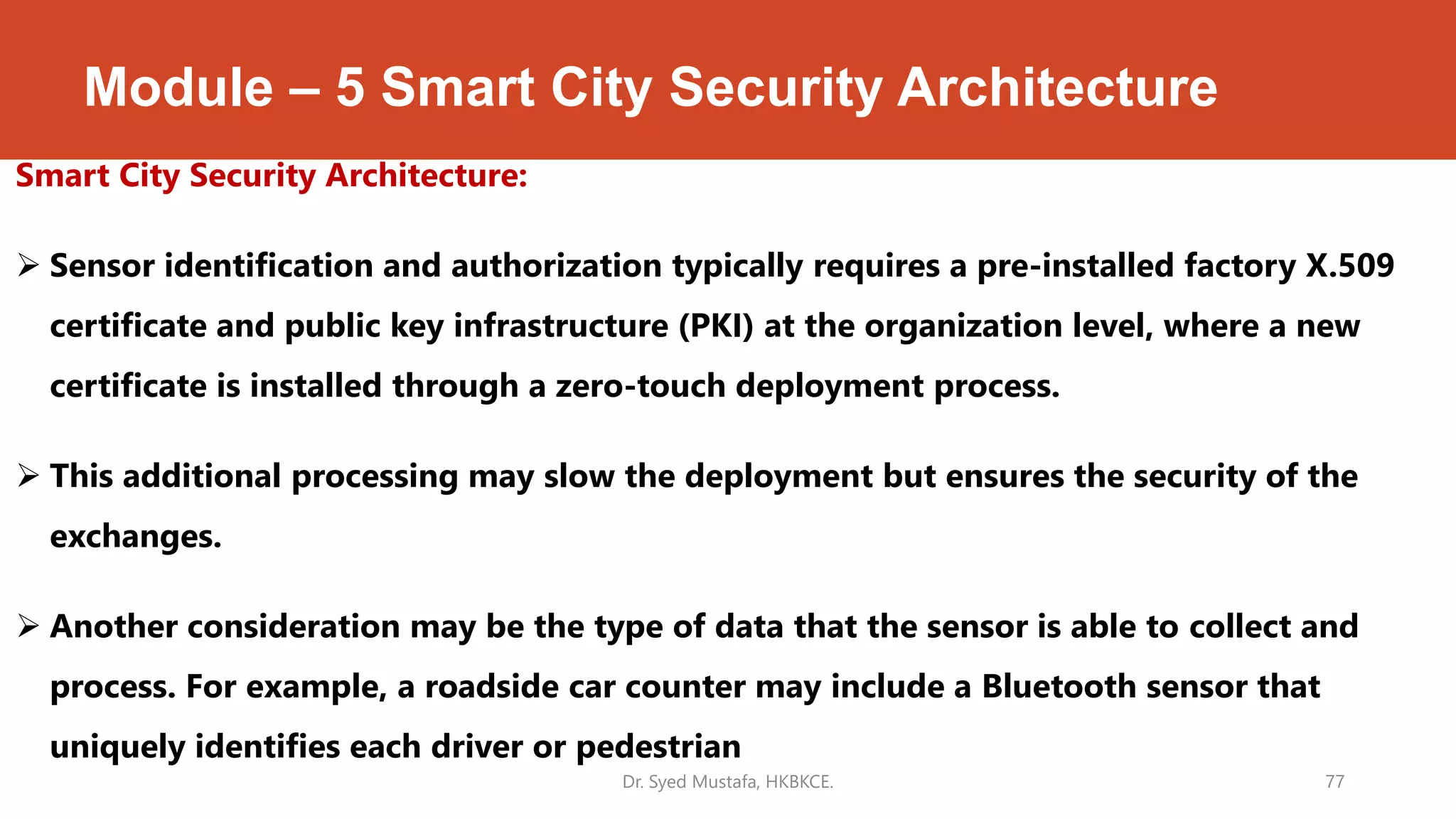 Module – 5 Smart City Security Architecture
Smart City Security Architecture:
 Sensor identification and authorization typically requires a pre-installed factory X.509
certificate and public key infrastructure (PKI) at the organization level, where a new
certificate is installed through a zero-touch deployment process.
 This additional processing may slow the deployment but ensures the security of the
exchanges.
 Another consideration may be the type of data that the sensor is able to collect and
process. For example, a roadside car counter may include a Bluetooth sensor that
uniquely identifies each driver or pedestrian
Dr. Syed Mustafa, HKBKCE. 77
 