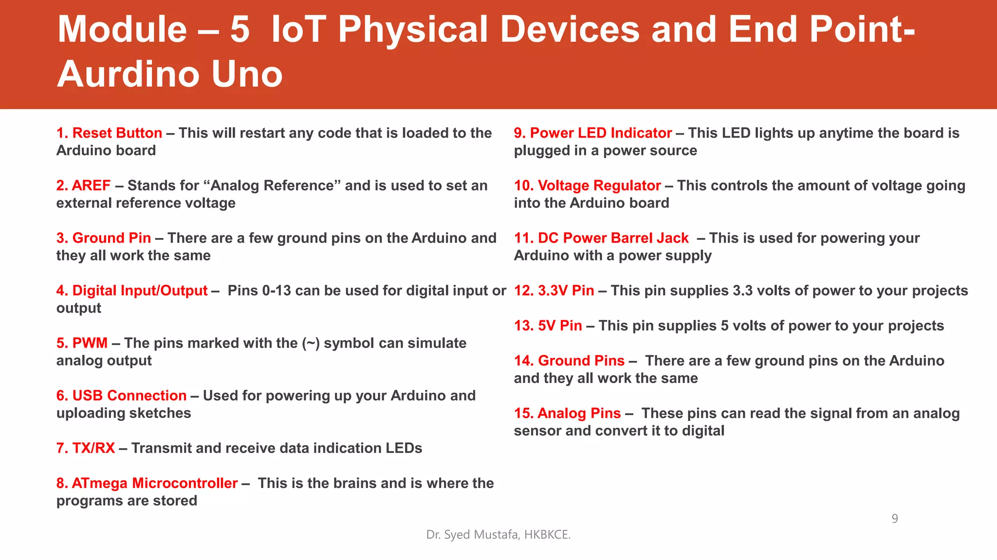 1. Reset Button – This will restart any code that is loaded to the
Arduino board
2. AREF – Stands for “Analog Reference” and is used to set an
external reference voltage
3. Ground Pin – There are a few ground pins on the Arduino and
they all work the same
4. Digital Input/Output – Pins 0-13 can be used for digital input or
output
5. PWM – The pins marked with the (~) symbol can simulate
analog output
6. USB Connection – Used for powering up your Arduino and
uploading sketches
7. TX/RX – Transmit and receive data indication LEDs
8. ATmega Microcontroller – This is the brains and is where the
programs are stored
9. Power LED Indicator – This LED lights up anytime the board is
plugged in a power source
10. Voltage Regulator – This controls the amount of voltage going
into the Arduino board
11. DC Power Barrel Jack – This is used for powering your
Arduino with a power supply
12. 3.3V Pin – This pin supplies 3.3 volts of power to your projects
13. 5V Pin – This pin supplies 5 volts of power to your projects
14. Ground Pins – There are a few ground pins on the Arduino
and they all work the same
15. Analog Pins – These pins can read the signal from an analog
sensor and convert it to digital
Dr. Syed Mustafa, HKBKCE.
9
Module – 5 IoT Physical Devices and End Point-
Aurdino Uno
 