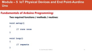 Module – 5 IoT Physical Devices and End Point-Aurdino
Uno
Fundamentals of Arduino Programming:
Dr. Syed Mustafa, HKBKCE. 10
Two required functions / methods / routines:
void setup()
{
// runs once
}
void loop()
{
// repeats
}
 