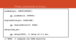 Three commands to know…
pinMode(pin, INPUT/OUTPUT);
ex: pinMode(13, OUTPUT);
digitalWrite(pin, HIGH/LOW);
ex: digitalWrite(13, HIGH);
delay(time_ms);
ex: delay(2500); // delay of 2.5 sec.
// NOTE: -> commands are CASE-sensitive
 