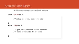 Arduino Code Basics
Arduino programs run on two basic sections:
void setup() {
//setup motors, sensors etc
}
void loop() {
// get information from sensors
// send commands to motors
}
 