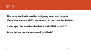 16
SETUP
The setup section is used for assigning input and outputs
(Examples: motors, LED’s, sensors etc) to ports on the Arduino
It also specifies whether the device is OUTPUT or INPUT
To do this we use the command “pinMode”
16
 