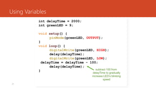 21
Using Variables
int delayTime = 2000;
int greenLED = 9;
void setup() {
pinMode(greenLED, OUTPUT);
}
void loop() {
digitalWrite(greenLED, HIGH);
delay(delayTime);
digitalWrite(greenLED, LOW);
delayTime = delayTime - 100;
delay(delayTime);
} subtract 100 from
delayTime to gradually
increase LED’s blinking
speed
 