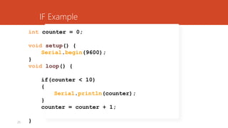 25
int counter = 0;
void setup() {
Serial.begin(9600);
}
void loop() {
if(counter < 10)
{
Serial.println(counter);
}
counter = counter + 1;
}
IF Example
 
