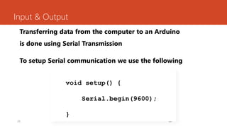 26
Input & Output
Transferring data from the computer to an Arduino
is done using Serial Transmission
To setup Serial communication we use the following
26
void setup() {
Serial.begin(9600);
}
 
