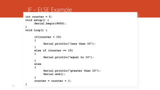 31
int counter = 0;
void setup() {
Serial.begin(9600);
}
void loop() {
if(counter < 10)
{
Serial.println(“less than 10”);
}
else if (counter == 10)
{
Serial.println(“equal to 10”);
}
else
{
Serial.println(“greater than 10”);
Serial.end();
}
counter = counter + 1;
}
IF - ELSE Example
 
