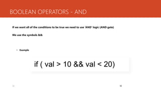 32
BOOLEAN OPERATORS - AND
If we want all of the conditions to be true we need to use ‘AND’ logic (AND gate)
We use the symbols &&
• Example
32
if ( val > 10 && val < 20)
 