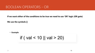 33
BOOLEAN OPERATORS - OR
If we want either of the conditions to be true we need to use ‘OR’ logic (OR gate)
We use the symbols ||
• Example
33
if ( val < 10 || val > 20)
 