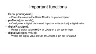 Important functions
• Serial.println(value);
– Prints the value to the Serial Monitor on your computer
• pinMode(pin, mode);
– Configures a digital pin to read (input) or write (output) a digital value
• digitalRead(pin);
– Reads a digital value (HIGH or LOW) on a pin set for input
• digitalWrite(pin, value);
– Writes the digital value (HIGH or LOW) to a pin set for output
 