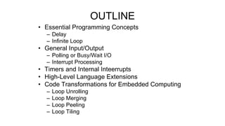 • Essential Programming Concepts
– Delay
– Infinite Loop
• General Input/Output
– Polling or Busy/Wait I/O
– Interrupt Processing
• Timers and Internal Inteerrupts
• High-Level Language Extensions
• Code Transformations for Embedded Computing
– Loop Unrolling
– Loop Merging
– Loop Peeling
– Loop Tiling
OUTLINE
 