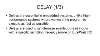 • Delays are essential in embedded systems, unlike high-
performance systems where we want the program to
execute as fast as possible
• Delays are used to synchronize events, or read inputs
with a specific sampling freqency (more on Bus/Wait I/O)
DELAY (1/3)
 