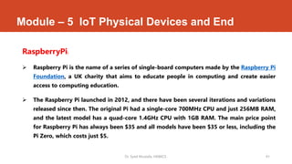 Module – 5 IoT Physical Devices and End
RaspberryPi:
 Raspberry Pi is the name of a series of single-board computers made by the Raspberry Pi
Foundation, a UK charity that aims to educate people in computing and create easier
access to computing education.
 The Raspberry Pi launched in 2012, and there have been several iterations and variations
released since then. The original Pi had a single-core 700MHz CPU and just 256MB RAM,
and the latest model has a quad-core 1.4GHz CPU with 1GB RAM. The main price point
for Raspberry Pi has always been $35 and all models have been $35 or less, including the
Pi Zero, which costs just $5.
Dr. Syed Mustafa, HKBKCE. 41
 