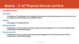 Module – 5 IoT Physical Devices and End
Hardware Layout:
raspi-config
• The Raspberry Pi configuration tool in Raspbian, allowing you to easily enable features such as the camera, and
to change your specific settings such as keyboard layout
config.txt
• The Raspberry Pi configuration file
Wireless networking
• Configuring your Pi to connect to a wireless network using the Raspberry Pi 3's or Pi Zero W's inbuilt wireless
connectivity, or a USB wireless dongle
Wireless access point
• Configuring your Pi as a wireless access point using the Raspberry Pi 3 and Pi Zero W's inbuilt wireless
connectivity, or a USB wireless dongle
Dr. Syed Mustafa, HKBKCE. 45
 