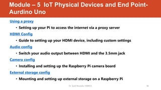 Module – 5 IoT Physical Devices and End Point-
Aurdino Uno
Using a proxy
• Setting up your Pi to access the internet via a proxy server
HDMI Config
• Guide to setting up your HDMI device, including custom settings
Audio config
• Switch your audio output between HDMI and the 3.5mm jack
Camera config
• Installing and setting up the Raspberry Pi camera board
External storage config
• Mounting and setting up external storage on a Raspberry Pi
Dr. Syed Mustafa, HKBKCE. 46
 