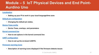 Module – 5 IoT Physical Devices and End Point-
Aurdino Uno
Localisation
• Setting up your Pi to work in your local language/time zone
Default pin configuration
• Changing the default pin states.
Device Trees config
• Device Trees, overlays, and parameters
Kernel command line
• How to set options in the kernel command line
UART configuration
• How to set up the on-board UARTS.
Firmware warning icons
• Description of warning icons displayed if the firmware detects issues
Dr. Syed Mustafa, HKBKCE. 47
 