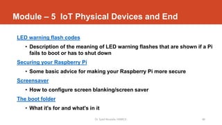 Module – 5 IoT Physical Devices and End
LED warning flash codes
• Description of the meaning of LED warning flashes that are shown if a Pi
fails to boot or has to shut down
Securing your Raspberry Pi
• Some basic advice for making your Raspberry Pi more secure
Screensaver
• How to configure screen blanking/screen saver
The boot folder
• What it's for and what's in it
Dr. Syed Mustafa, HKBKCE. 48
 