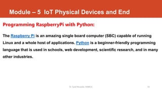 Module – 5 IoT Physical Devices and End
Programming RaspberryPi with Python:
The Raspberry Pi is an amazing single board computer (SBC) capable of running
Linux and a whole host of applications. Python is a beginner-friendly programming
language that is used in schools, web development, scientific research, and in many
other industries.
Dr. Syed Mustafa, HKBKCE. 50
 