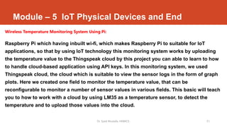 Module – 5 IoT Physical Devices and End
Wireless Temperature Monitoring System Using Pi:
Raspberry Pi which having inbuilt wi-fi, which makes Raspberry Pi to suitable for IoT
applications, so that by using IoT technology this monitoring system works by uploading
the temperature value to the Thingspeak cloud by this project you can able to learn to how
to handle cloud-based application using API keys. In this monitoring system, we used
Thingspeak cloud, the cloud which is suitable to view the sensor logs in the form of graph
plots. Here we created one field to monitor the temperature value, that can be
reconfigurable to monitor a number of sensor values in various fields. This basic will teach
you to how to work with a cloud by using LM35 as a temperature sensor, to detect the
temperature and to upload those values into the cloud.
Dr. Syed Mustafa, HKBKCE. 51
 