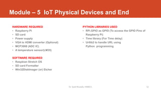 Module – 5 IoT Physical Devices and End
HARDWARE REQUIRED
• Raspberry Pi
• SD card
• Power supply
• VGA to HDMI converter (Optional)
• MCP3008 (ADC IC)
• A temperature sensor(LM35)
SOFTWARE REQUIRED
• Raspbian Stretch OS
• SD card Formatter
• Win32DiskImager (or) Etcher
PYTHON LIBRARIES USED
• RPi.GPIO as GPIO (To access the GPIO Pins of
Raspberry Pi)
• Time library (For Time delay)
• Urllib2 to handle URL using
Python programming
Dr. Syed Mustafa, HKBKCE. 52
 