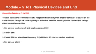 Module – 5 IoT Physical Devices and End
Connecting Raspberry Pi via SSH:
You can access the command line of a Raspberry Pi remotely from another computer or device on the
same network using SSH.The Raspberry Pi will act as a remote device: you can connect to it using a
client on another machine.
1. Set up your local network and wireless connectivity
2. Enable SSH
3. Enable SSH on a headless Raspberry Pi (add file to SD card on another machine)
4. Set up your client
Dr. Syed Mustafa, HKBKCE. 56
 