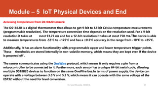 Module – 5 IoT Physical Devices and End
Accessing Temperature from DS18B20 sensors:
The DS18B20 is a digital thermometer that allows to get 9-bit to 12-bit Celsius temperature measurements
(programmable resolution). The temperature conversion time depends on the resolution used. For a 9-bit
resolution it takes at most 93.75 ms and for a 12-bit resolution it takes at most 750 ms.The device is able
to measure temperatures from -55°C to +125°C and has a ±0.5°C accuracy in the range from -10°C to +85°C.
Additionally, it has an alarm functionality with programmable upper and lower temperature trigger points.
These thresholds are stored internally in non-volatile memory, which means they are kept even if the device
is powered off .
The sensor communicates using the OneWire protocol, which means it only requires a pin from a
microcontroller to be connected to it. Furthermore, each sensor has a unique 64-bit serial code, allowing
multiple DS18B20 devices to function on the same OneWire bus.In terms of power supply, the device can
operate with a voltage between 3.0 V and 5.5 V, which means it can operate with the same voltage of the
ESP32 without the need for level conversion.
Dr. Syed Mustafa, HKBKCE. 57
 