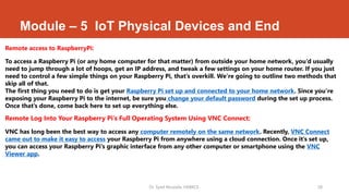 Module – 5 IoT Physical Devices and End
Remote access to RaspberryPi:
To access a Raspberry Pi (or any home computer for that matter) from outside your home network, you’d usually
need to jump through a lot of hoops, get an IP address, and tweak a few settings on your home router. If you just
need to control a few simple things on your Raspberry Pi, that’s overkill. We’re going to outline two methods that
skip all of that.
The first thing you need to do is get your Raspberry Pi set up and connected to your home network. Since you’re
exposing your Raspberry Pi to the internet, be sure you change your default password during the set up process.
Once that’s done, come back here to set up everything else.
Remote Log Into Your Raspberry Pi’s Full Operating System Using VNC Connect:
VNC has long been the best way to access any computer remotely on the same network. Recently, VNC Connect
came out to make it easy to access your Raspberry Pi from anywhere using a cloud connection. Once it’s set up,
you can access your Raspberry Pi’s graphic interface from any other computer or smartphone using the VNC
Viewer app.
Dr. Syed Mustafa, HKBKCE. 58
 