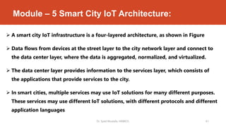 Module – 5 Smart City IoT Architecture:
 A smart city IoT infrastructure is a four-layered architecture, as shown in Figure
 Data flows from devices at the street layer to the city network layer and connect to
the data center layer, where the data is aggregated, normalized, and virtualized.
 The data center layer provides information to the services layer, which consists of
the applications that provide services to the city.
 In smart cities, multiple services may use IoT solutions for many different purposes.
These services may use different IoT solutions, with different protocols and different
application languages
Dr. Syed Mustafa, HKBKCE. 61
 