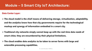 Module – 5 Smart City IoT Architecture:
Data Center Layer:
 The cloud model is the chief means of delivering storage, virtualization, adaptability,
and the analytics know-how that city governments require for the technological
mashup and synergy of information embodied in a smart city.
 Traditional city networks simply cannot keep up with the real-time data needs of
smart cities; they are encumbered by their physical limitations.
 The cloud enables data analytics to be taken to server farms with large and
extensible processing capabilities.
Dr. Syed Mustafa, HKBKCE. 70
 