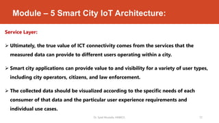 Module – 5 Smart City IoT Architecture:
Service Layer:
 Ultimately, the true value of ICT connectivity comes from the services that the
measured data can provide to different users operating within a city.
 Smart city applications can provide value to and visibility for a variety of user types,
including city operators, citizens, and law enforcement.
 The collected data should be visualized according to the specific needs of each
consumer of that data and the particular user experience requirements and
individual use cases.
Dr. Syed Mustafa, HKBKCE. 72
 