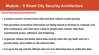 Module – 5 Smart City Security Architecture
Smart City Security Architecture:
 A serious concern of most smart cities and their citizens is data security.
 Vast quantities of sensitive information are being shared at all times in a layered, real-
time architecture, and cities have a duty to protect their citizens’ data from
unauthorized access, collection, and tampering.
 In general, citizens feel better about data security when the city itself, and not a
private entity, owns public or city-relevant data.
 It is up to the city and the officials who run it to determine how to utilize this data.
Dr. Syed Mustafa, HKBKCE. 73
 
