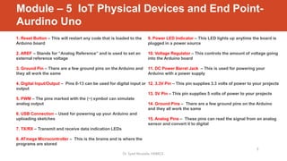 1. Reset Button – This will restart any code that is loaded to the
Arduino board
2. AREF – Stands for “Analog Reference” and is used to set an
external reference voltage
3. Ground Pin – There are a few ground pins on the Arduino and
they all work the same
4. Digital Input/Output – Pins 0-13 can be used for digital input or
output
5. PWM – The pins marked with the (~) symbol can simulate
analog output
6. USB Connection – Used for powering up your Arduino and
uploading sketches
7. TX/RX – Transmit and receive data indication LEDs
8. ATmega Microcontroller – This is the brains and is where the
programs are stored
9. Power LED Indicator – This LED lights up anytime the board is
plugged in a power source
10. Voltage Regulator – This controls the amount of voltage going
into the Arduino board
11. DC Power Barrel Jack – This is used for powering your
Arduino with a power supply
12. 3.3V Pin – This pin supplies 3.3 volts of power to your projects
13. 5V Pin – This pin supplies 5 volts of power to your projects
14. Ground Pins – There are a few ground pins on the Arduino
and they all work the same
15. Analog Pins – These pins can read the signal from an analog
sensor and convert it to digital
Dr. Syed Mustafa, HKBKCE.
9
Module – 5 IoT Physical Devices and End Point-
Aurdino Uno
 