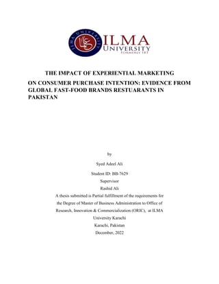 THE IMPACT OF EXPERIENTIAL MARKETING
ON CONSUMER PURCHASE INTENTION: EVIDENCE FROM
GLOBAL FAST-FOOD BRANDS RESTUARANTS IN
PAKISTAN
by
Syed Adeel Ali
Student ID: BB-7629
Supervisor
Rashid Ali
A thesis submitted is Partial fulfillment of the requirements for
the Degree of Master of Business Administration to Office of
Research, Innovation & Commercialization (ORIC), at ILMA
University Karachi
Karachi, Pakistan
December, 2022
 