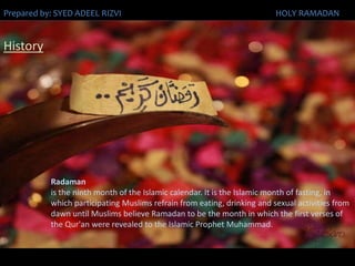 HistoryRadamanis the ninth month of the Islamic calendar. It is the Islamic month of fasting, in which participating Muslims refrain from eating, drinking and sexual activities from dawn until Muslims believe Ramadan to be the month in which the first verses of the Qur'an were revealed to the Islamic Prophet Muhammad.