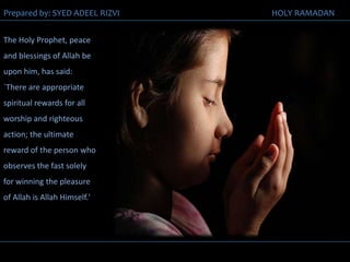 The Holy Prophet, peace and blessings of Allah be upon him, has said: `There are appropriate spiritual rewards for all worship and righteous action; the ultimate reward of the person who observes the fast solely for winning the pleasure of Allah is Allah Himself.' 