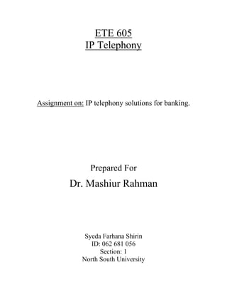 ETE 605
               IP Telephony




Assignment on: IP telephony solutions for banking.




                 Prepared For
          Dr. Mashiur Rahman



               Syeda Farhana Shirin
                 ID: 062 681 056
                    Section: 1
              North South University
 