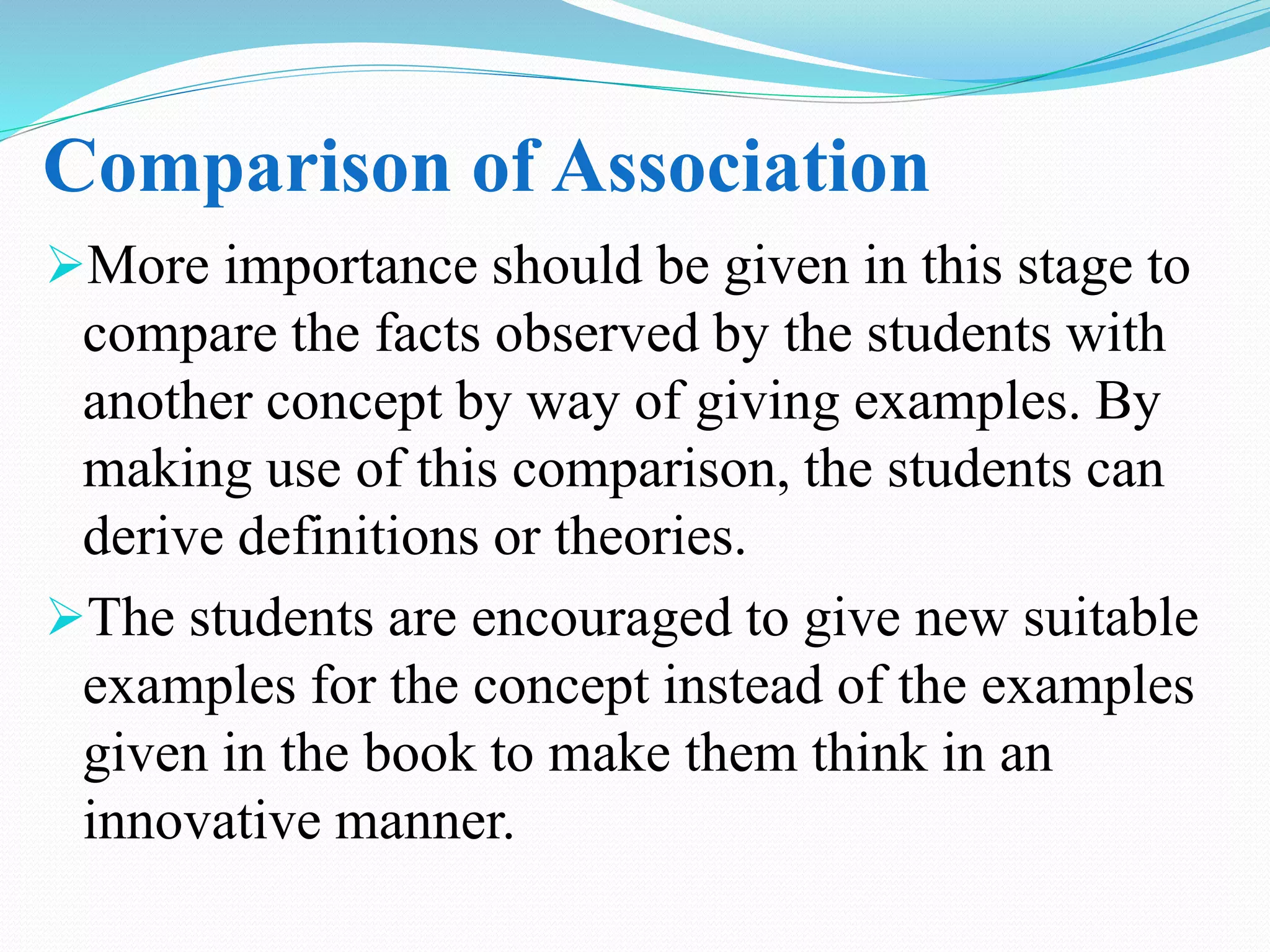 Comparison of Association
More importance should be given in this stage to
compare the facts observed by the students with
another concept by way of giving examples. By
making use of this comparison, the students can
derive definitions or theories.
The students are encouraged to give new suitable
examples for the concept instead of the examples
given in the book to make them think in an
innovative manner.
 